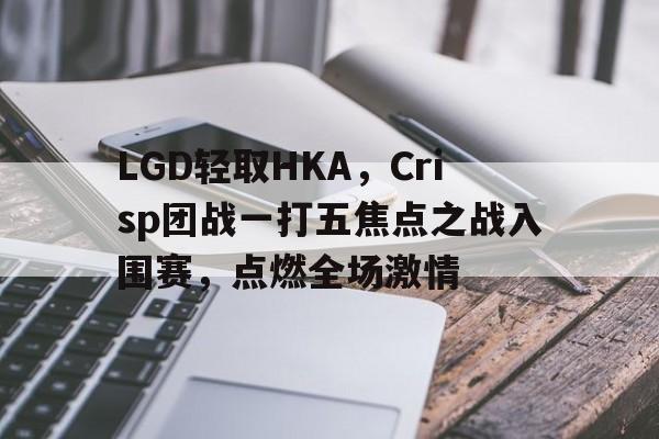 LGD轻取HKA,Crisp团战一打五焦点之战入围赛,点燃全场激情 LGD轻取HKA,Crisp团战一打五焦点之战入围赛,点燃全场激情